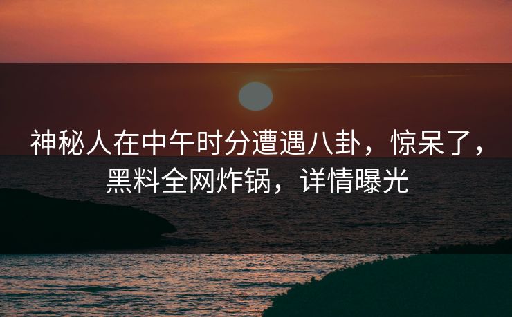 神秘人在中午时分遭遇八卦，惊呆了，黑料全网炸锅，详情曝光