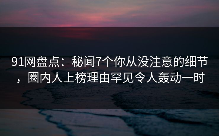 91网盘点：秘闻7个你从没注意的细节，圈内人上榜理由罕见令人轰动一时