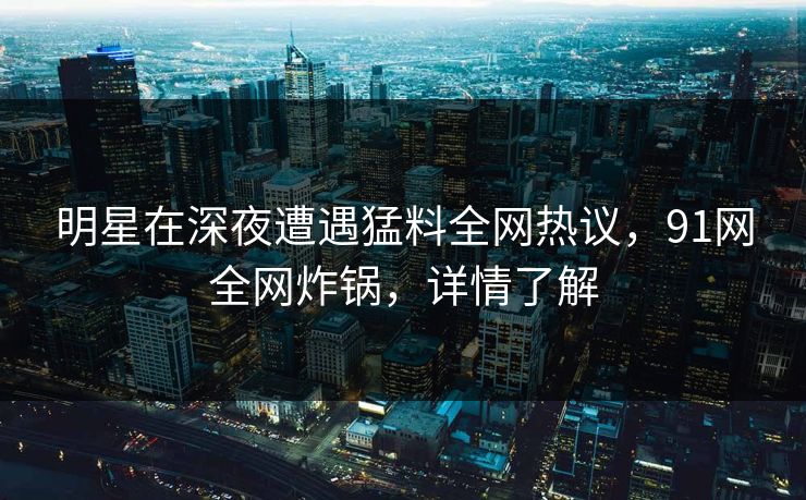 明星在深夜遭遇猛料全网热议，91网全网炸锅，详情了解