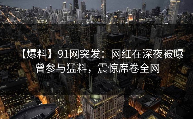 【爆料】91网突发：网红在深夜被曝曾参与猛料，震惊席卷全网