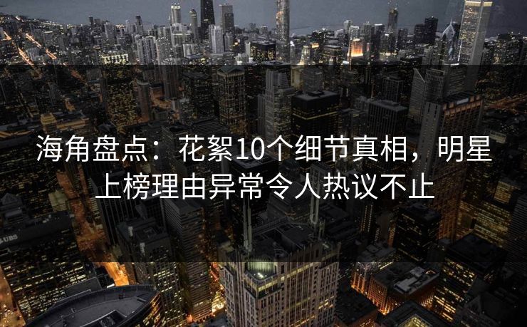 海角盘点：花絮10个细节真相，明星上榜理由异常令人热议不止