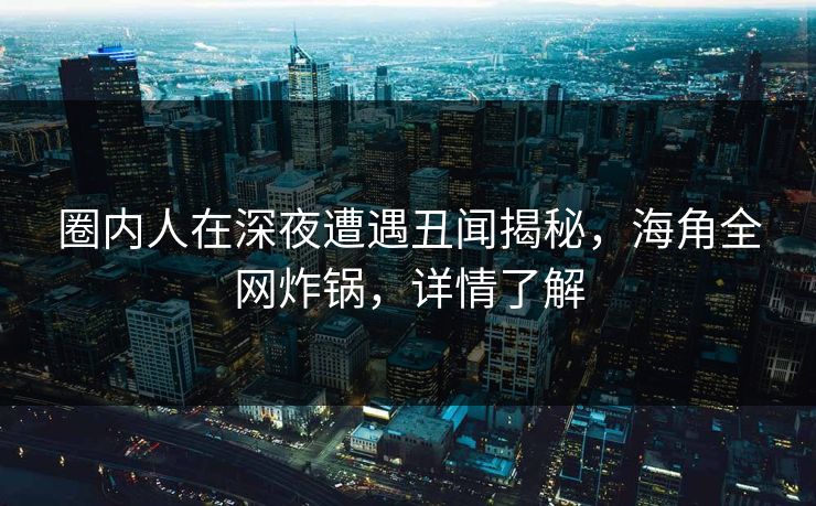 圈内人在深夜遭遇丑闻揭秘，海角全网炸锅，详情了解