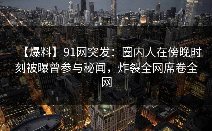 【爆料】91网突发：圈内人在傍晚时刻被曝曾参与秘闻，炸裂全网席卷全网