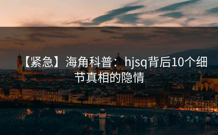 【紧急】海角科普：hjsq背后10个细节真相的隐情