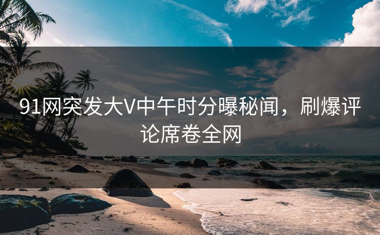 91网突发大V中午时分曝秘闻，刷爆评论席卷全网