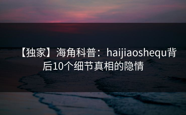 【独家】海角科普：haijiaoshequ背后10个细节真相的隐情