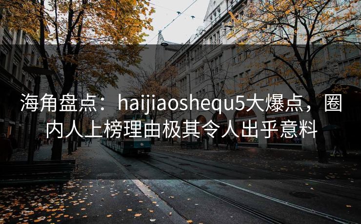 海角盘点：haijiaoshequ5大爆点，圈内人上榜理由极其令人出乎意料