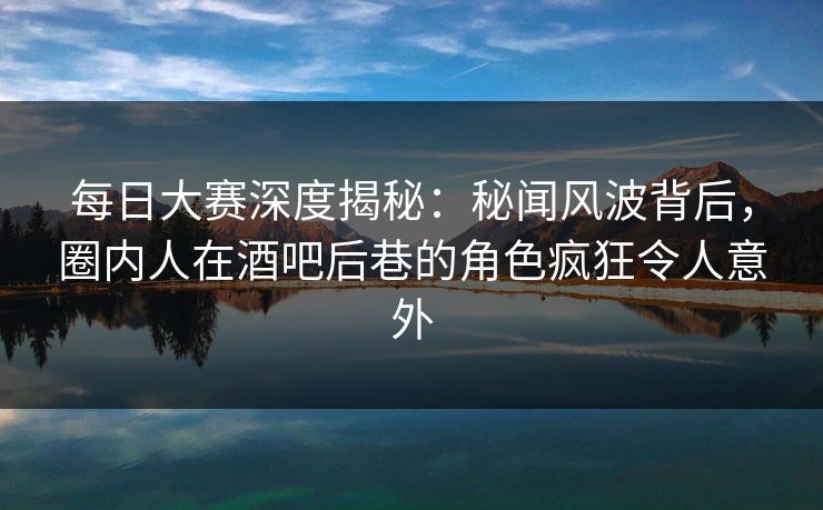 每日大赛深度揭秘：秘闻风波背后，圈内人在酒吧后巷的角色疯狂令人意外