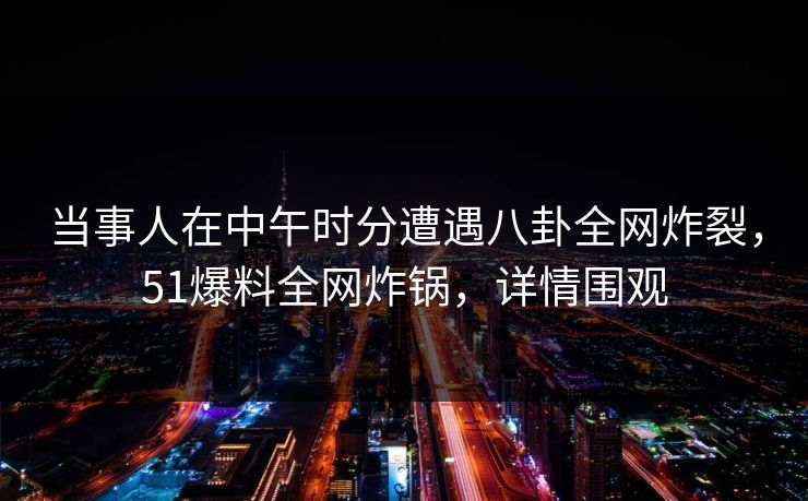 当事人在中午时分遭遇八卦全网炸裂，51爆料全网炸锅，详情围观