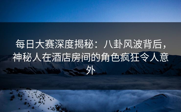 每日大赛深度揭秘：八卦风波背后，神秘人在酒店房间的角色疯狂令人意外