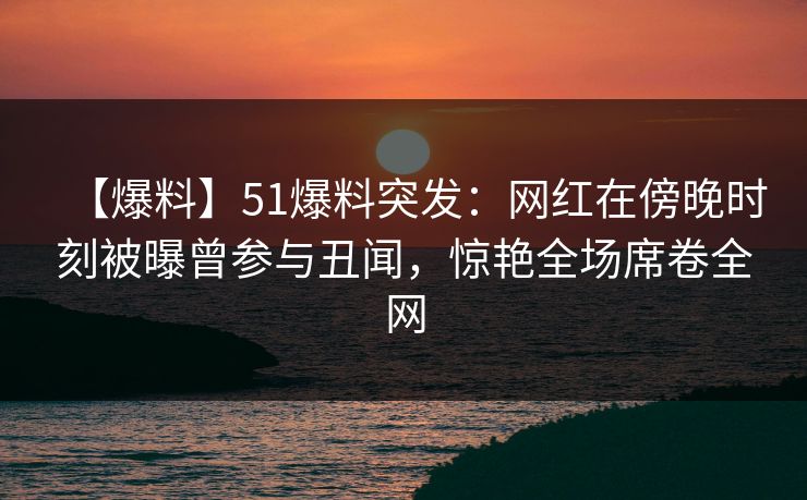 【爆料】51爆料突发：网红在傍晚时刻被曝曾参与丑闻，惊艳全场席卷全网