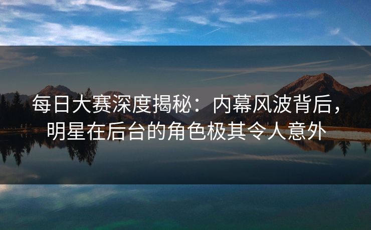 每日大赛深度揭秘：内幕风波背后，明星在后台的角色极其令人意外