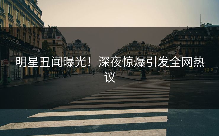 明星丑闻曝光！深夜惊爆引发全网热议