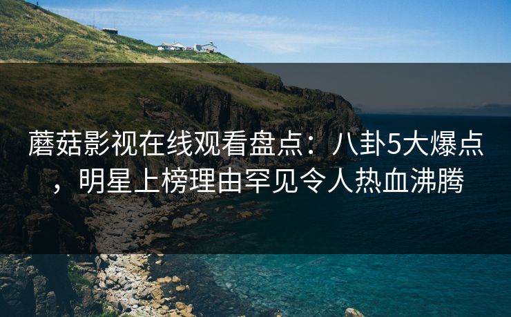 蘑菇影视在线观看盘点：八卦5大爆点，明星上榜理由罕见令人热血沸腾