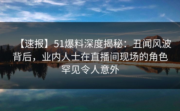 【速报】51爆料深度揭秘：丑闻风波背后，业内人士在直播间现场的角色罕见令人意外