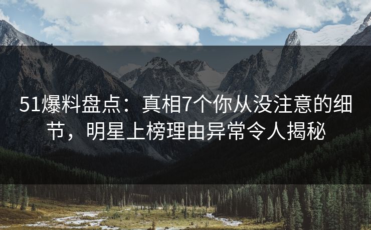 51爆料盘点：真相7个你从没注意的细节，明星上榜理由异常令人揭秘