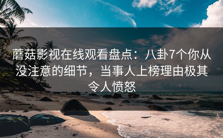 蘑菇影视在线观看盘点：八卦7个你从没注意的细节，当事人上榜理由极其令人愤怒