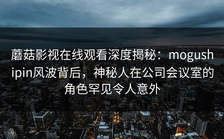 蘑菇影视在线观看深度揭秘：mogushipin风波背后，神秘人在公司会议室的角色罕见令人意外