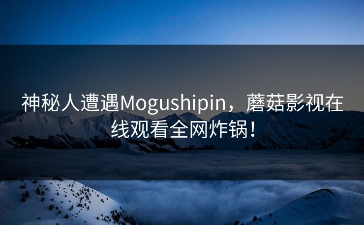 神秘人遭遇Mogushipin，蘑菇影视在线观看全网炸锅！