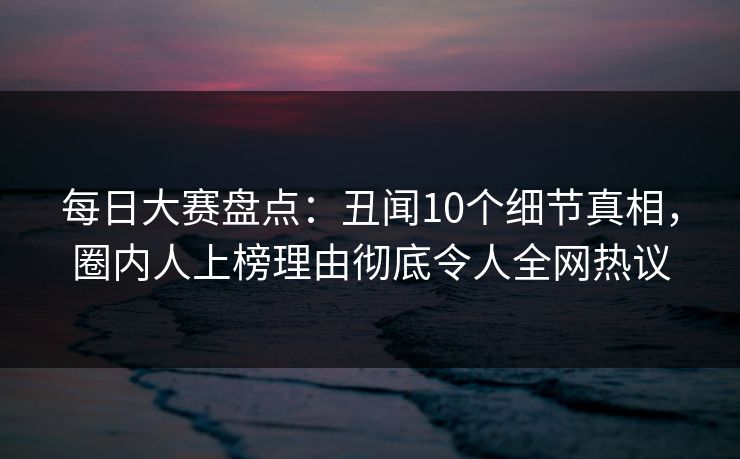 每日大赛盘点：丑闻10个细节真相，圈内人上榜理由彻底令人全网热议