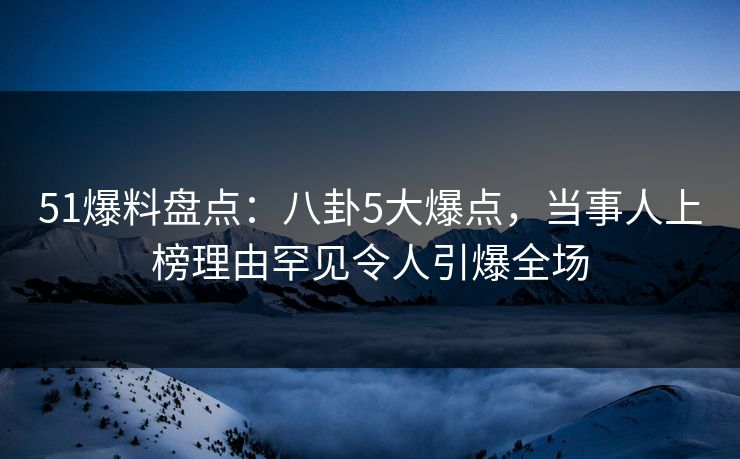 51爆料盘点：八卦5大爆点，当事人上榜理由罕见令人引爆全场
