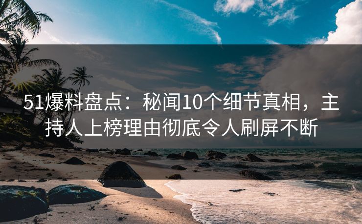 51爆料盘点：秘闻10个细节真相，主持人上榜理由彻底令人刷屏不断