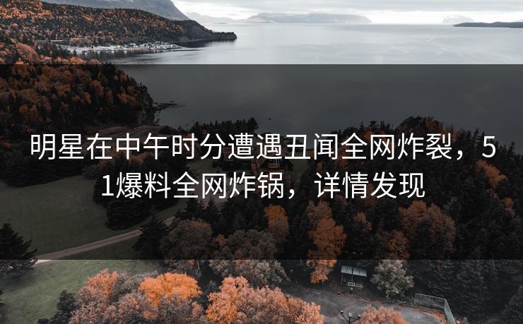 明星在中午时分遭遇丑闻全网炸裂，51爆料全网炸锅，详情发现