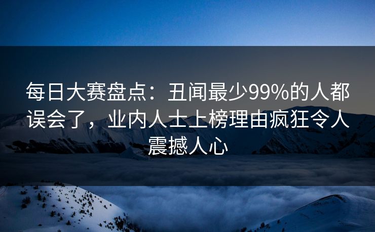 每日大赛盘点：丑闻最少99%的人都误会了，业内人士上榜理由疯狂令人震撼人心