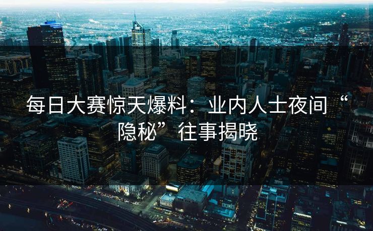 每日大赛惊天爆料：业内人士夜间“隐秘”往事揭晓