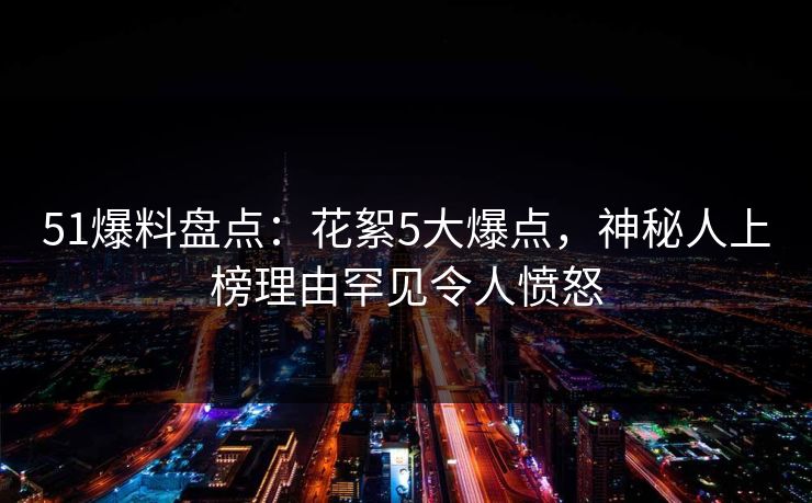 51爆料盘点：花絮5大爆点，神秘人上榜理由罕见令人愤怒