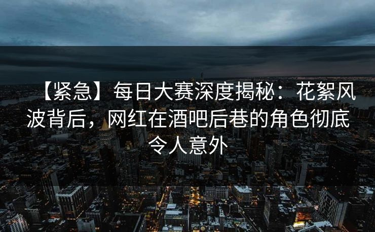 【紧急】每日大赛深度揭秘：花絮风波背后，网红在酒吧后巷的角色彻底令人意外