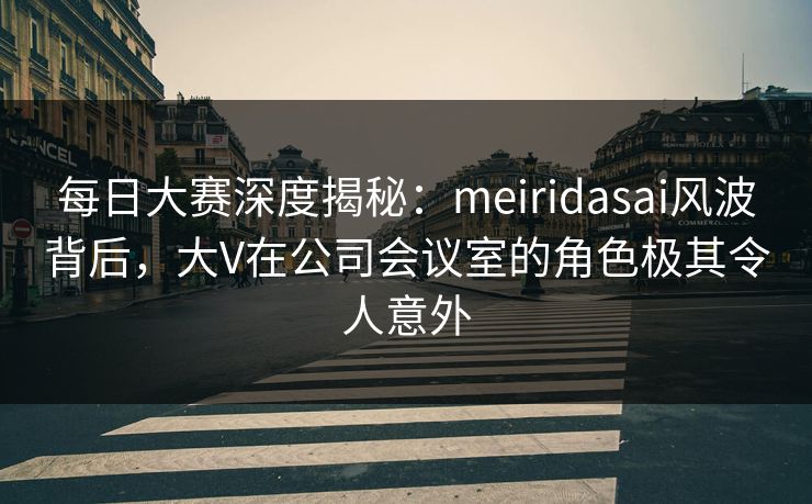 每日大赛深度揭秘：meiridasai风波背后，大V在公司会议室的角色极其令人意外