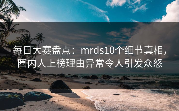每日大赛盘点:mrds10个细节真相,圈内人上榜理由异常令人引发众怒
