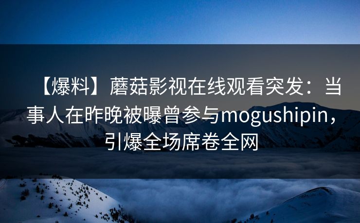 【爆料】蘑菇影视在线观看突发:当事人在昨晚被曝曾参与mogushipin,引爆全场席卷全网