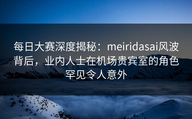 每日大赛深度揭秘:meiridasai风波背后,业内人士在机场贵宾室的角色罕见令人意外