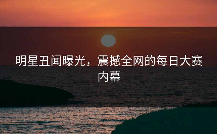 明星丑闻曝光,震撼全网的每日大赛内幕