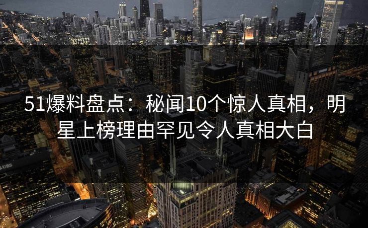 51爆料盘点：秘闻10个惊人真相，明星上榜理由罕见令人真相大白