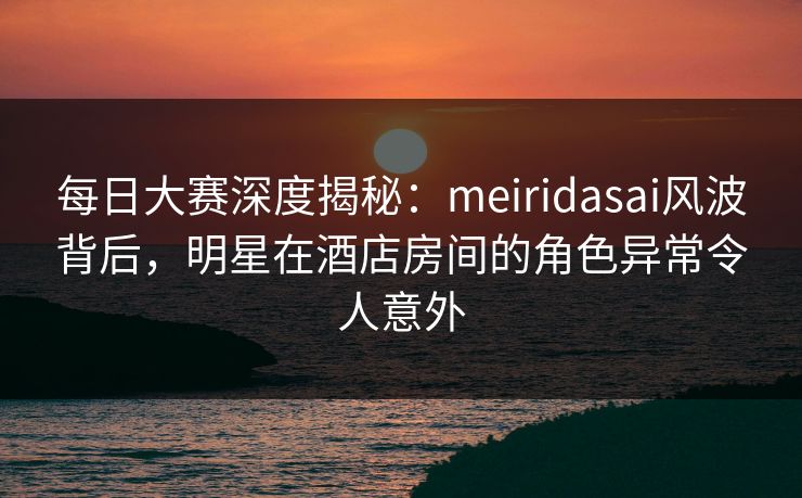 每日大赛深度揭秘：meiridasai风波背后，明星在酒店房间的角色异常令人意外
