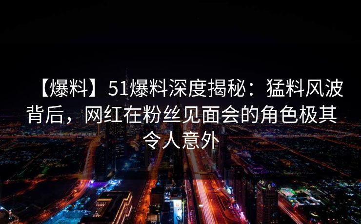 【爆料】51爆料深度揭秘：猛料风波背后，网红在粉丝见面会的角色极其令人意外