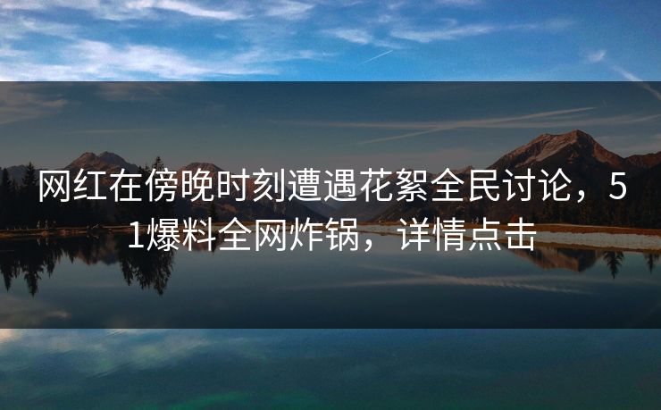 网红在傍晚时刻遭遇花絮全民讨论，51爆料全网炸锅，详情点击