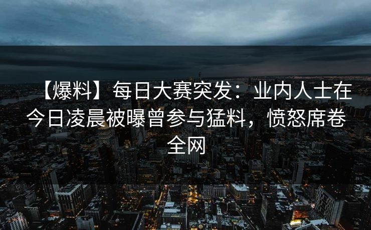 【爆料】每日大赛突发：业内人士在今日凌晨被曝曾参与猛料，愤怒席卷全网