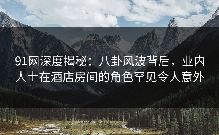 91网深度揭秘：八卦风波背后，业内人士在酒店房间的角色罕见令人意外