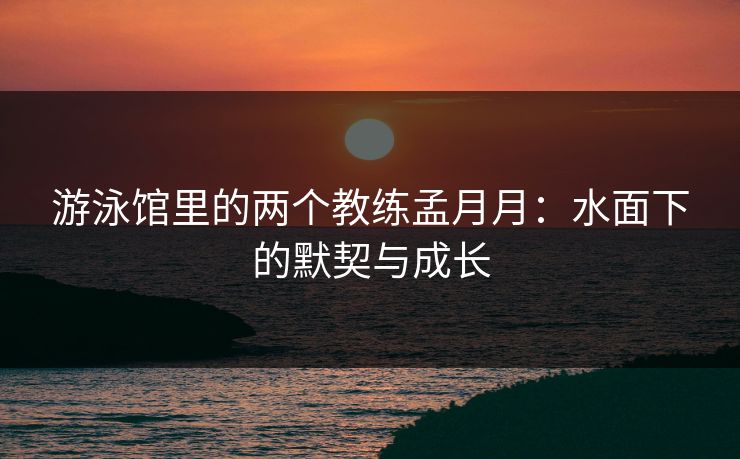 游泳馆里的两个教练孟月月：水面下的默契与成长