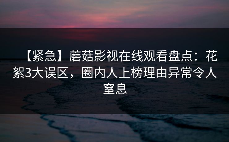 【紧急】蘑菇影视在线观看盘点：花絮3大误区，圈内人上榜理由异常令人窒息