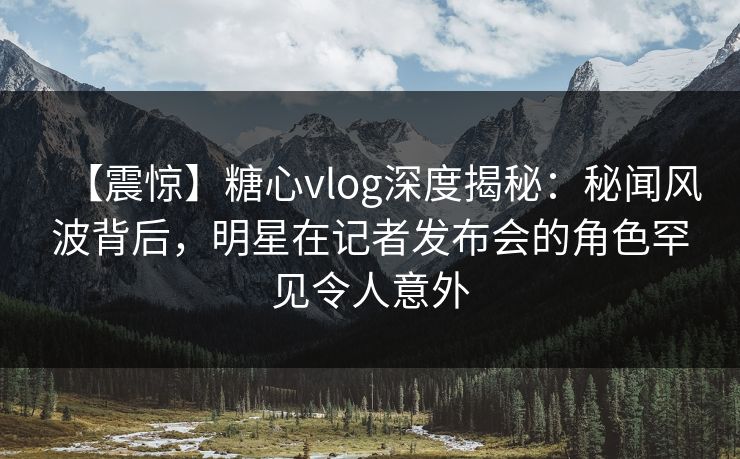 【震惊】糖心vlog深度揭秘:秘闻风波背后,明星在记者发布会的角色罕见令人意外 【震惊】糖心vlog深度揭秘:秘闻风波背后,明星在记者发布会的角色罕见令人意外