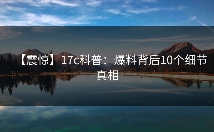 【震惊】17c科普:爆料背后10个细节真相