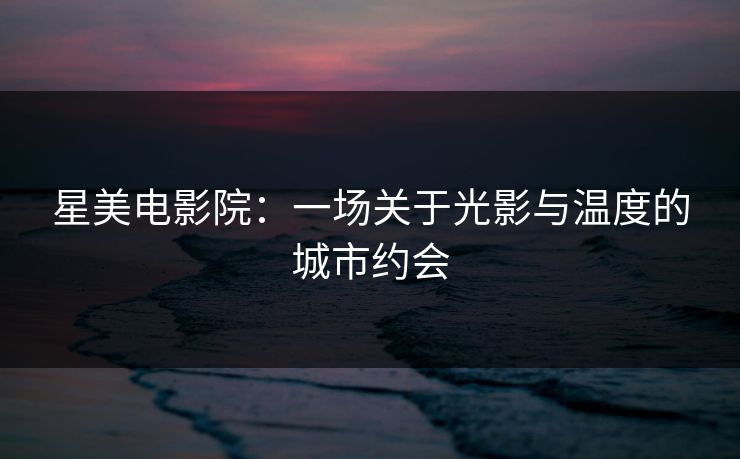 星美电影院:一场关于光影与温度的城市约会