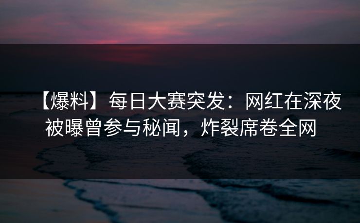 【爆料】每日大赛突发:网红在深夜被曝曾参与秘闻,炸裂席卷全网