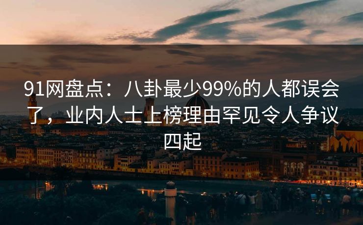91网盘点：八卦最少99%的人都误会了，业内人士上榜理由罕见令人争议四起