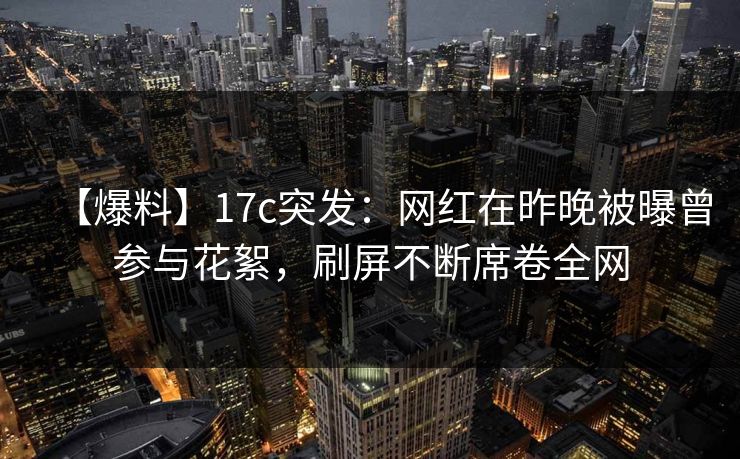 【爆料】17c突发：网红在昨晚被曝曾参与花絮，刷屏不断席卷全网